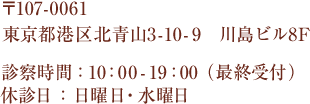 〒107-0061 東京都港区北青山3-10-9 川島ビル8F 診療時間：10：00～19：00(最終受付) 休診日：日曜日・水曜日